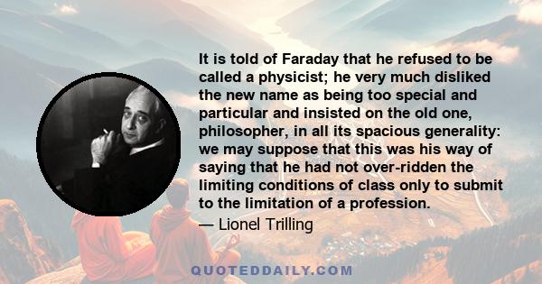 It is told of Faraday that he refused to be called a physicist; he very much disliked the new name as being too special and particular and insisted on the old one, philosopher, in all its spacious generality: we may