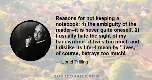 Reasons for not keeping a notebook: 1) the ambiguity of the reader--it is never quite oneself. 2) I usually hate the sight of my handwriting--it lives too much and I dislike its life--I mean by lives, of course, betrays 