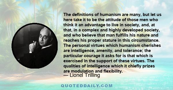 The definitions of humanism are many, but let us here take it to be the attitude of those men who think it an advantage to live in society, and, at that, in a complex and highly developed society, and who believe that