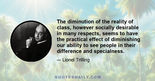 The diminution of the reality of class, however socially desirable in many respects, seems to have the practical effect of diminishing our ability to see people in their difference and specialness.