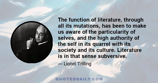 The function of literature, through all its mutations, has been to make us aware of the particularity of selves, and the high authority of the self in its quarrel with its society and its culture. Literature is in that