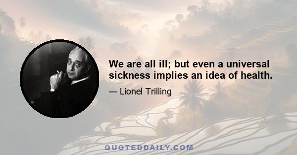 We are all ill; but even a universal sickness implies an idea of health.