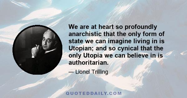 We are at heart so profoundly anarchistic that the only form of state we can imagine living in is Utopian; and so cynical that the only Utopia we can believe in is authoritarian.