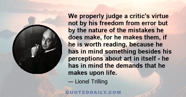 We properly judge a critic's virtue not by his freedom from error but by the nature of the mistakes he does make, for he makes them, if he is worth reading, because he has in mind something besides his perceptions about 