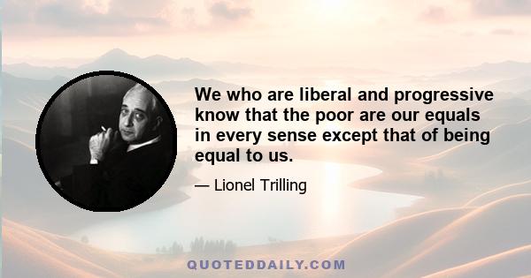 We who are liberal and progressive know that the poor are our equals in every sense except that of being equal to us.