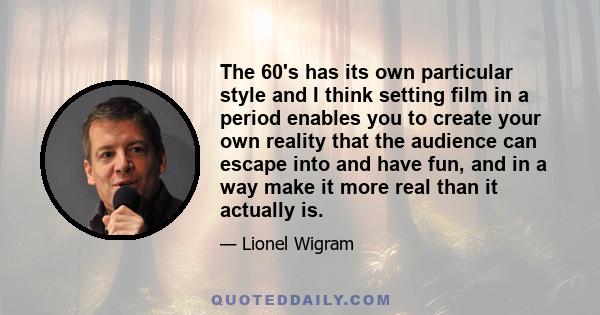 The 60's has its own particular style and I think setting film in a period enables you to create your own reality that the audience can escape into and have fun, and in a way make it more real than it actually is.