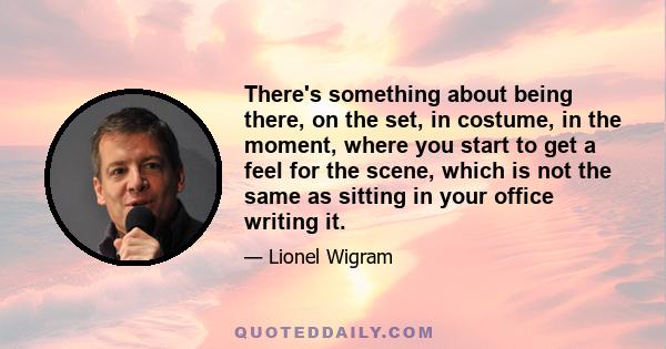 There's something about being there, on the set, in costume, in the moment, where you start to get a feel for the scene, which is not the same as sitting in your office writing it.