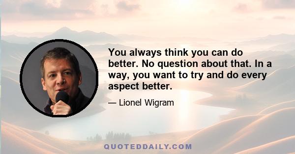 You always think you can do better. No question about that. In a way, you want to try and do every aspect better.