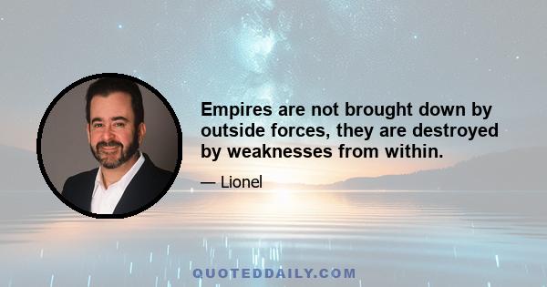 Empires are not brought down by outside forces, they are destroyed by weaknesses from within.