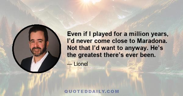 Even if I played for a million years, I’d never come close to Maradona. Not that I’d want to anyway. He’s the greatest there’s ever been.