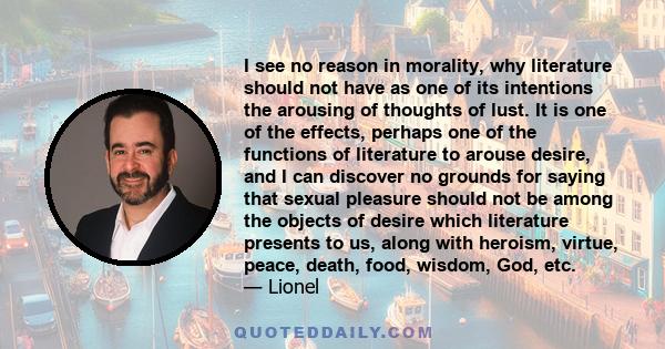 I see no reason in morality, why literature should not have as one of its intentions the arousing of thoughts of lust. It is one of the effects, perhaps one of the functions of literature to arouse desire, and I can