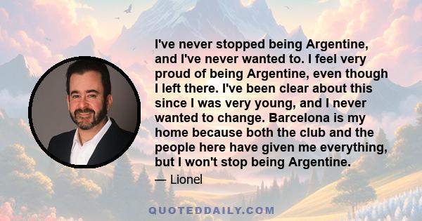 I've never stopped being Argentine, and I've never wanted to. I feel very proud of being Argentine, even though I left there. I've been clear about this since I was very young, and I never wanted to change. Barcelona is 