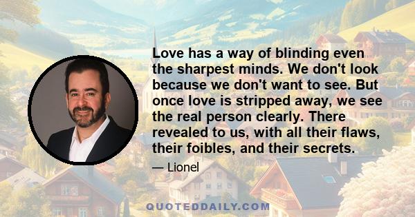 Love has a way of blinding even the sharpest minds. We don't look because we don't want to see. But once love is stripped away, we see the real person clearly. There revealed to us, with all their flaws, their foibles,