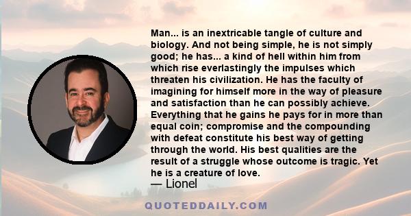 Man... is an inextricable tangle of culture and biology. And not being simple, he is not simply good; he has... a kind of hell within him from which rise everlastingly the impulses which threaten his civilization. He