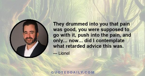 They drummed into you that pain was good, you were supposed to go with it, push into the pain, and only... now... did I contemplate what retarded advice this was.