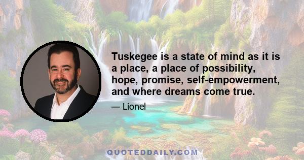 Tuskegee is a state of mind as it is a place, a place of possibility, hope, promise, self-empowerment, and where dreams come true.