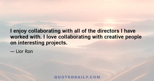 I enjoy collaborating with all of the directors I have worked with. I love collaborating with creative people on interesting projects.