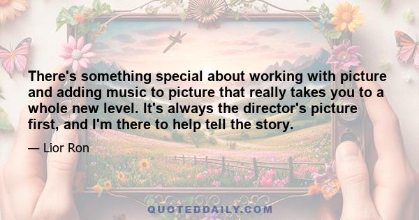 There's something special about working with picture and adding music to picture that really takes you to a whole new level. It's always the director's picture first, and I'm there to help tell the story.