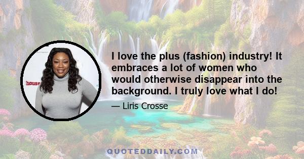 I love the plus (fashion) industry! It embraces a lot of women who would otherwise disappear into the background. I truly love what I do!