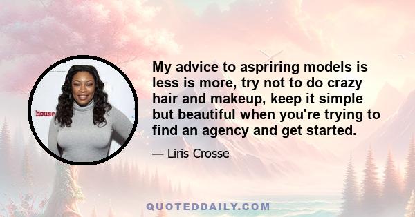 My advice to aspriring models is less is more, try not to do crazy hair and makeup, keep it simple but beautiful when you're trying to find an agency and get started.