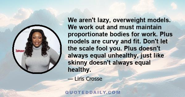 We aren't lazy, overweight models. We work out and must maintain proportionate bodies for work. Plus models are curvy and fit. Don't let the scale fool you. Plus doesn't always equal unhealthy, just like skinny doesn't