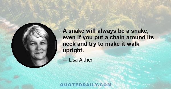 A snake will always be a snake, even if you put a chain around its neck and try to make it walk upright.