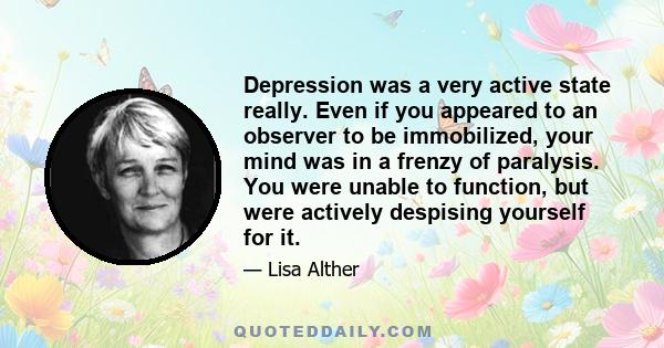 Depression was a very active state really. Even if you appeared to an observer to be immobilized, your mind was in a frenzy of paralysis. You were unable to function, but were actively despising yourself for it.