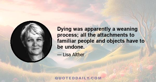 Dying was apparently a weaning process; all the attachments to familiar people and objects have to be undone.