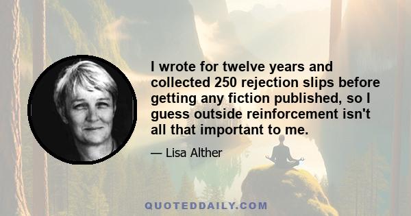 I wrote for twelve years and collected 250 rejection slips before getting any fiction published, so I guess outside reinforcement isn't all that important to me.