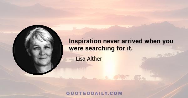 Inspiration never arrived when you were searching for it.