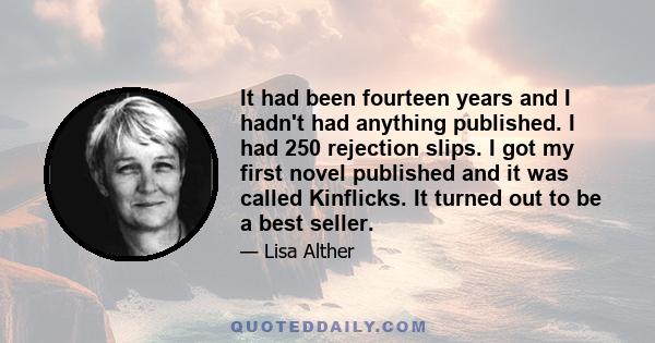 It had been fourteen years and I hadn't had anything published. I had 250 rejection slips. I got my first novel published and it was called Kinflicks. It turned out to be a best seller.