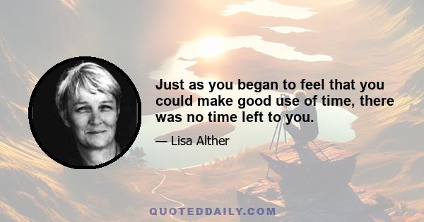 Just as you began to feel that you could make good use of time, there was no time left to you.