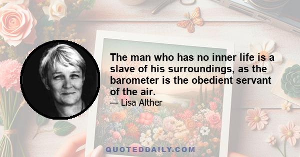 The man who has no inner life is a slave of his surroundings, as the barometer is the obedient servant of the air.