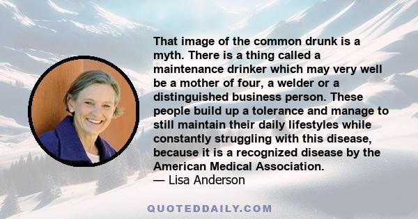 That image of the common drunk is a myth. There is a thing called a maintenance drinker which may very well be a mother of four, a welder or a distinguished business person. These people build up a tolerance and manage