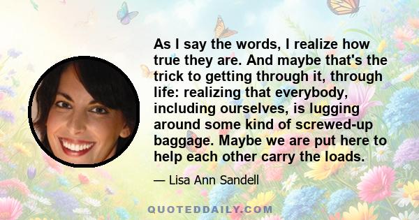 As I say the words, I realize how true they are. And maybe that's the trick to getting through it, through life: realizing that everybody, including ourselves, is lugging around some kind of screwed-up baggage. Maybe we 