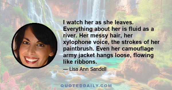 I watch her as she leaves. Everything about her is fluid as a river. Her messy hair, her xylophone voice, the strokes of her paintbrush. Even her camouflage army jacket hangs loose, flowing like ribbons.