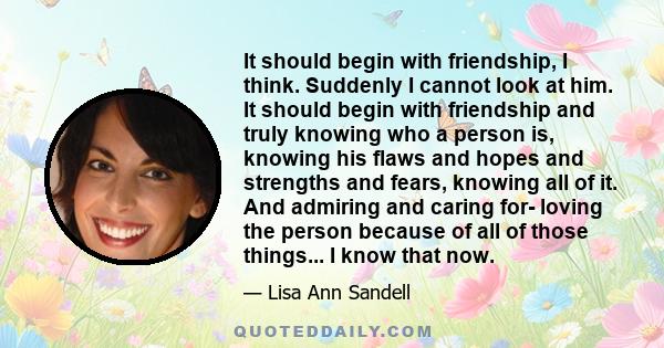 It should begin with friendship, I think. Suddenly I cannot look at him. It should begin with friendship and truly knowing who a person is, knowing his flaws and hopes and strengths and fears, knowing all of it. And