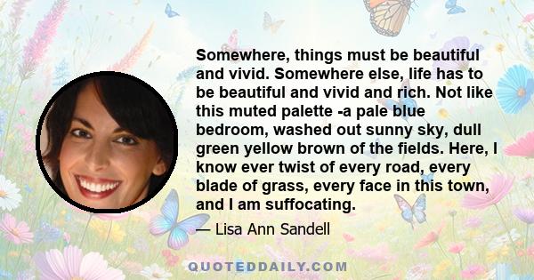 Somewhere, things must be beautiful and vivid. Somewhere else, life has to be beautiful and vivid and rich. Not like this muted palette -a pale blue bedroom, washed out sunny sky, dull green yellow brown of the fields.