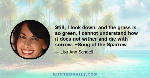 Still, I look down, and the grass is so green, I cannot understand how it does not wither and die with sorrow. ~Song of the Sparrow