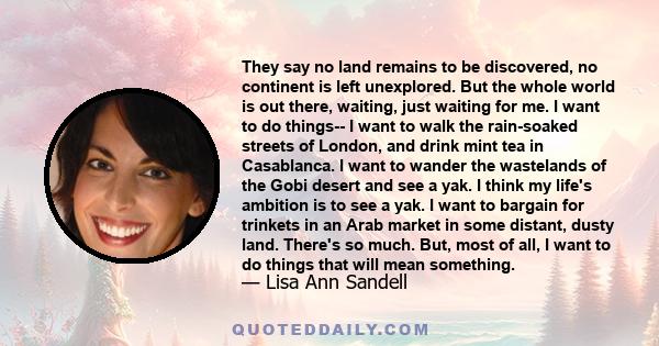 They say no land remains to be discovered, no continent is left unexplored. But the whole world is out there, waiting, just waiting for me. I want to do things-- I want to walk the rain-soaked streets of London, and