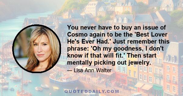 You never have to buy an issue of Cosmo again to be the 'Best Lover He's Ever Had.' Just remember this phrase: 'Oh my goodness, I don't know if that will fit.' Then start mentally picking out jewelry.