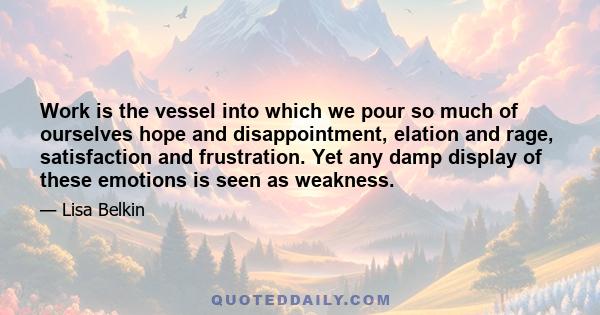 Work is the vessel into which we pour so much of ourselves hope and disappointment, elation and rage, satisfaction and frustration. Yet any damp display of these emotions is seen as weakness.