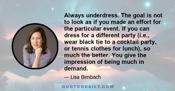 Always underdress. The goal is not to look as if you made an effort for the particular event. If you can dress for a different party (i.e., wear black tie to a cocktail party, or tennis clothes for lunch), so much the