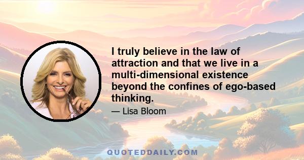 I truly believe in the law of attraction and that we live in a multi-dimensional existence beyond the confines of ego-based thinking.