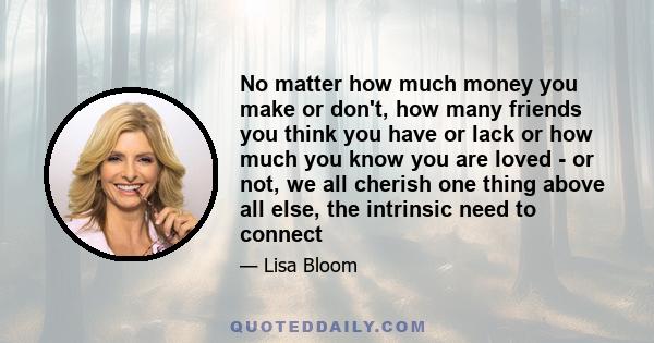 No matter how much money you make or don't, how many friends you think you have or lack or how much you know you are loved - or not, we all cherish one thing above all else, the intrinsic need to connect