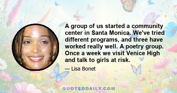 A group of us started a community center in Santa Monica. We've tried different programs, and three have worked really well. A poetry group. Once a week we visit Venice High and talk to girls at risk.