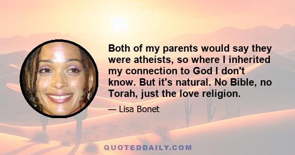 Both of my parents would say they were atheists, so where I inherited my connection to God I don't know. But it's natural. No Bible, no Torah, just the love religion.