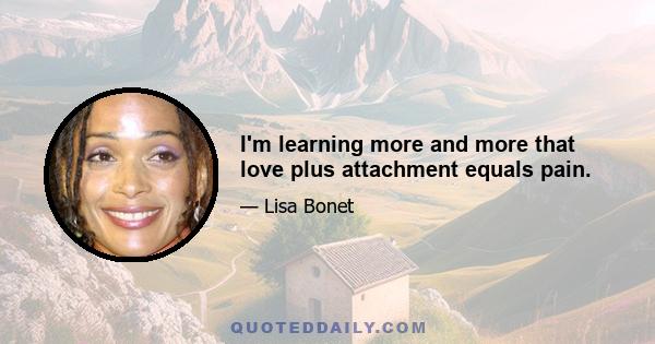 I'm learning more and more that love plus attachment equals pain.