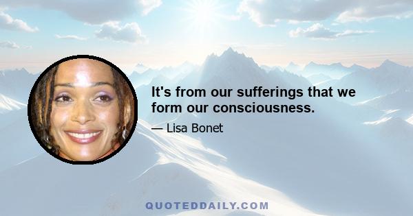 It's from our sufferings that we form our consciousness.