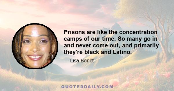 Prisons are like the concentration camps of our time. So many go in and never come out, and primarily they're black and Latino.